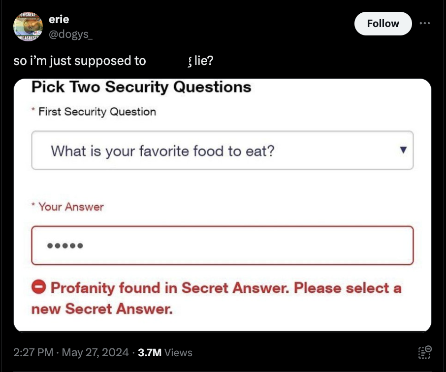screenshot - Un Great erie so i'm just supposed to lie? Pick Two Security Questions First Security Question What is your favorite food to eat? Your Answer Profanity found in Secret Answer. Please select a new Secret Answer. . 3.7M Views Eo